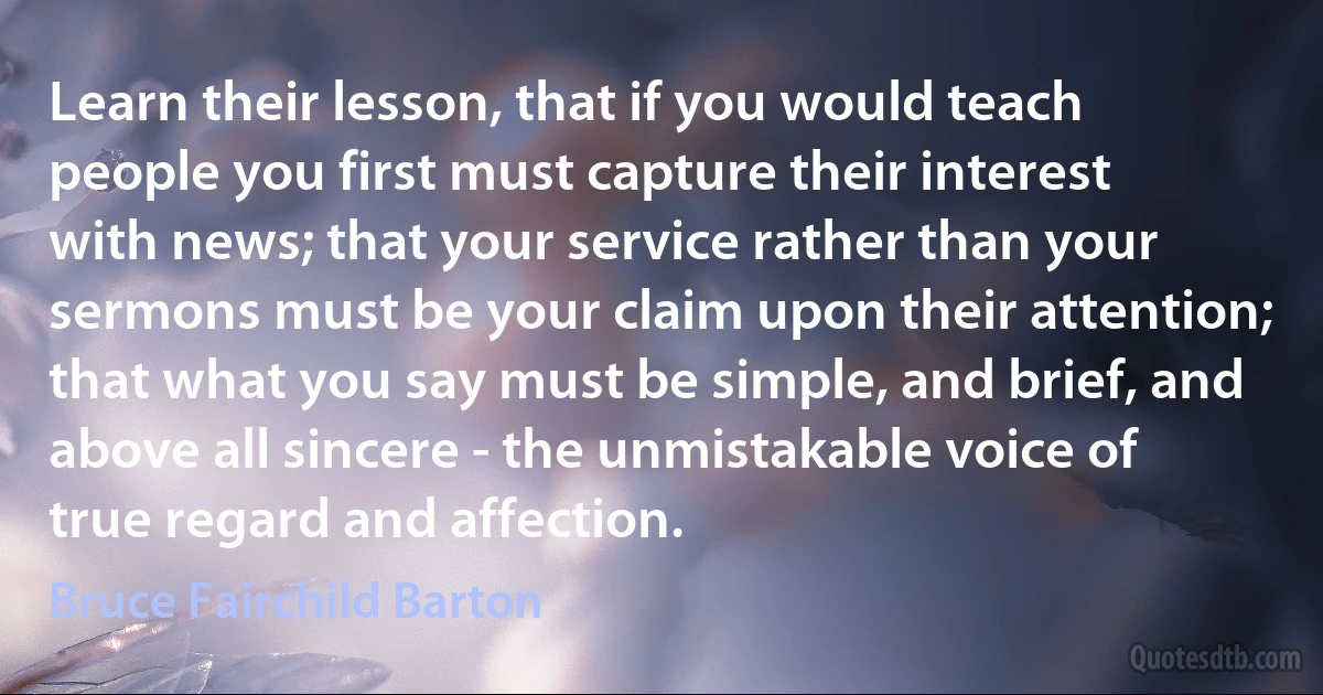 Learn their lesson, that if you would teach people you first must capture their interest with news; that your service rather than your sermons must be your claim upon their attention; that what you say must be simple, and brief, and above all sincere - the unmistakable voice of true regard and affection. (Bruce Fairchild Barton)