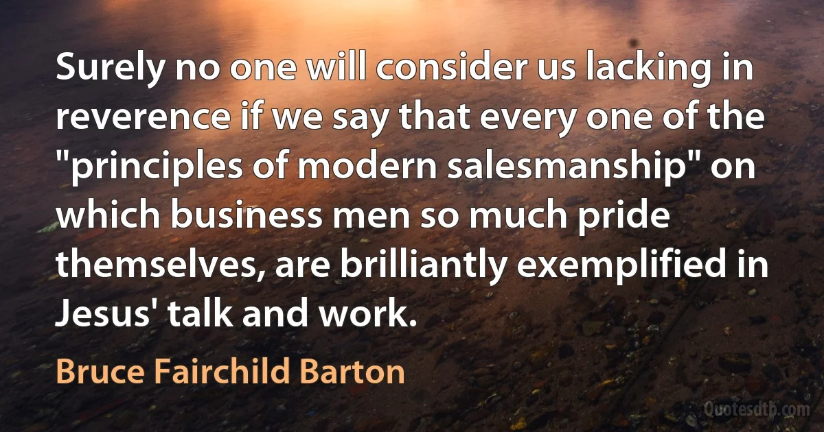 Surely no one will consider us lacking in reverence if we say that every one of the "principles of modern salesmanship" on which business men so much pride themselves, are brilliantly exemplified in Jesus' talk and work. (Bruce Fairchild Barton)