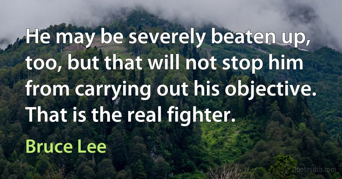 He may be severely beaten up, too, but that will not stop him from carrying out his objective. That is the real fighter. (Bruce Lee)