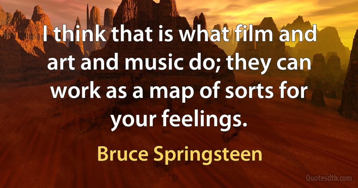 I think that is what film and art and music do; they can work as a map of sorts for your feelings. (Bruce Springsteen)