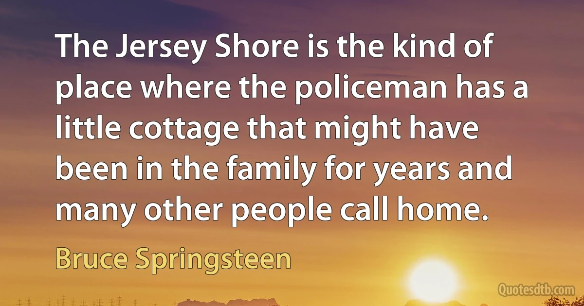 The Jersey Shore is the kind of place where the policeman has a little cottage that might have been in the family for years and many other people call home. (Bruce Springsteen)