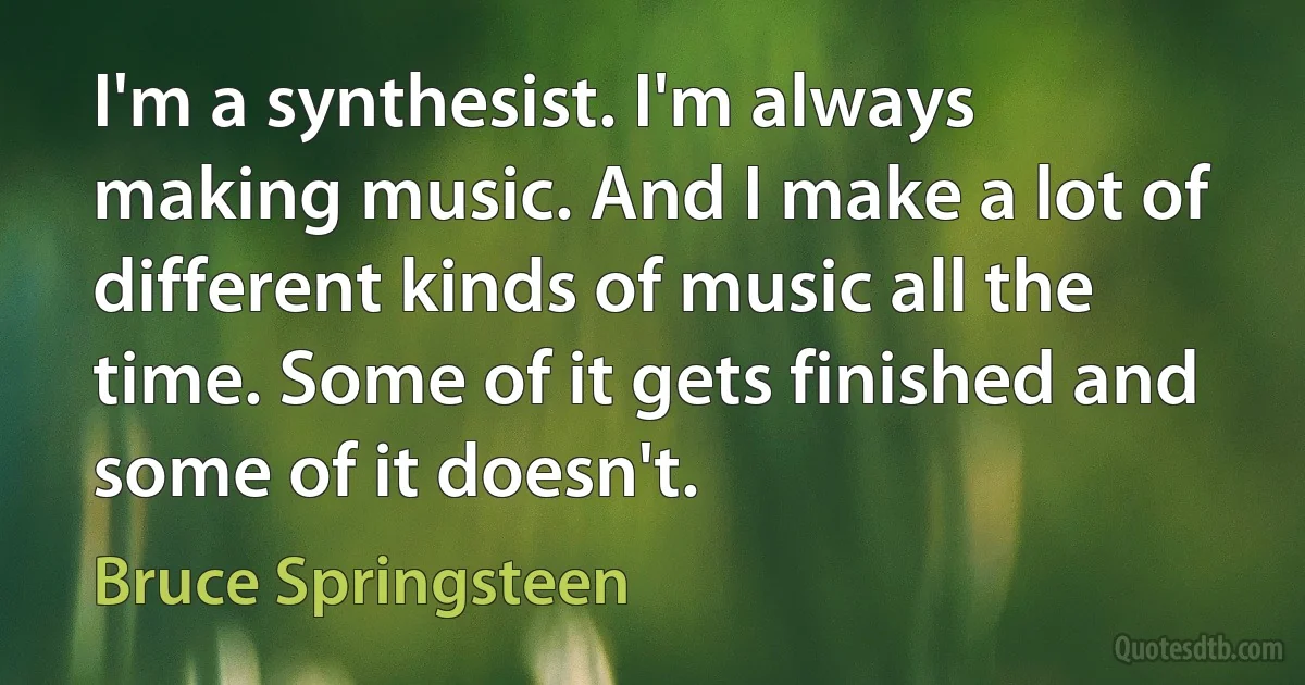 I'm a synthesist. I'm always making music. And I make a lot of different kinds of music all the time. Some of it gets finished and some of it doesn't. (Bruce Springsteen)