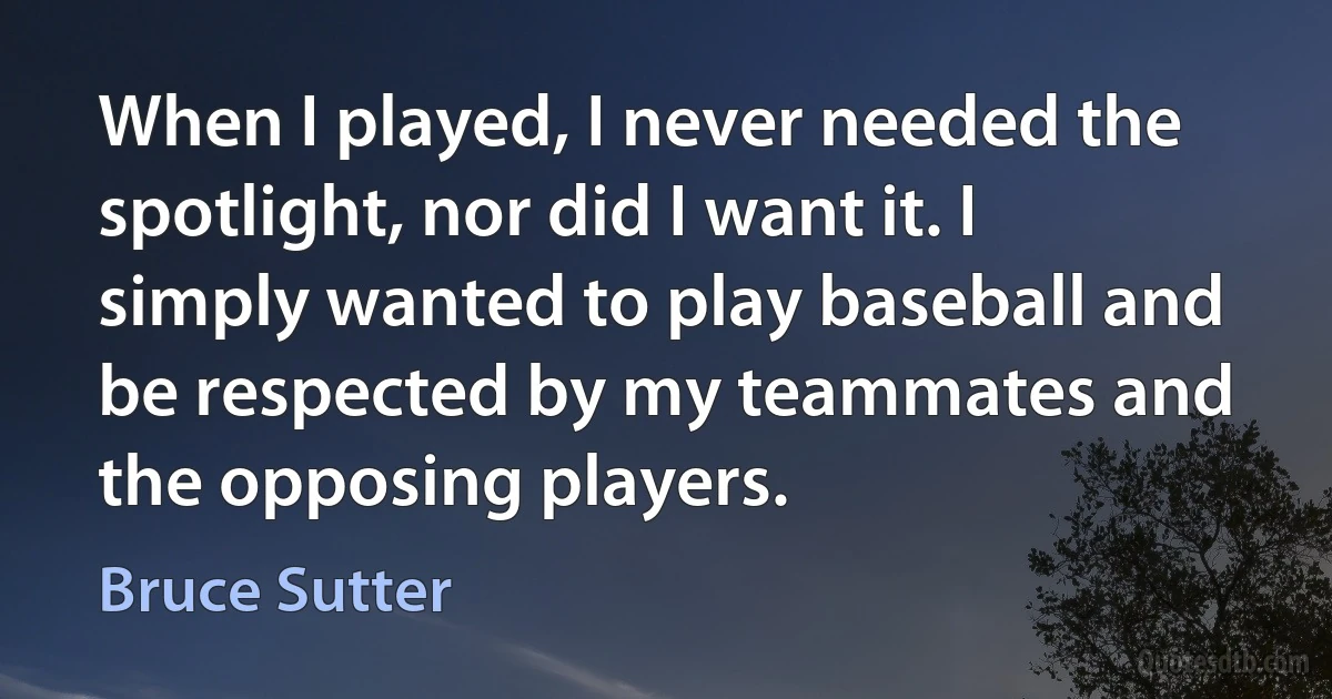 When I played, I never needed the spotlight, nor did I want it. I simply wanted to play baseball and be respected by my teammates and the opposing players. (Bruce Sutter)