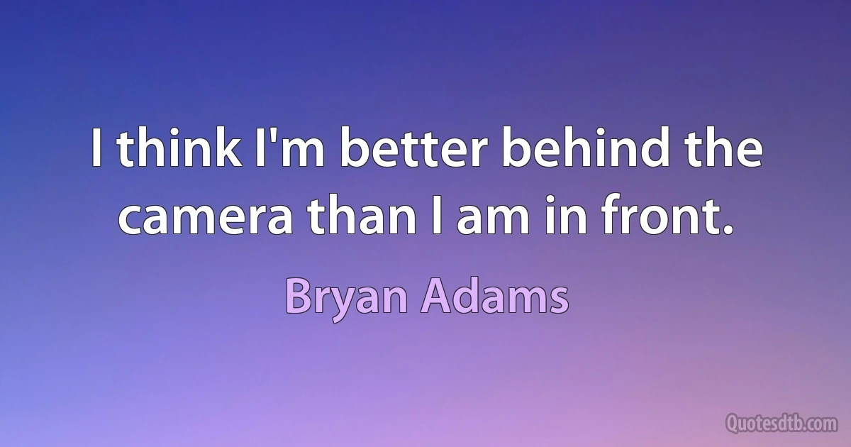 I think I'm better behind the camera than I am in front. (Bryan Adams)