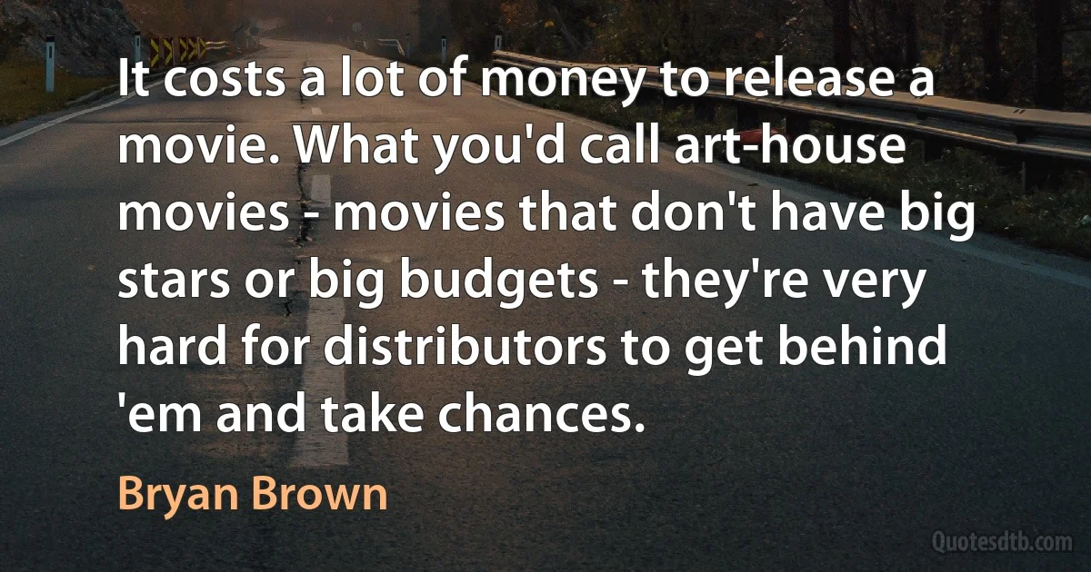 It costs a lot of money to release a movie. What you'd call art-house movies - movies that don't have big stars or big budgets - they're very hard for distributors to get behind 'em and take chances. (Bryan Brown)