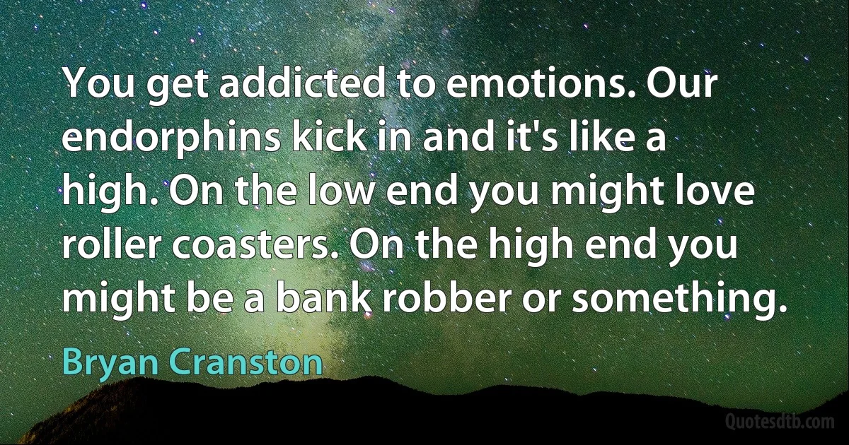 You get addicted to emotions. Our endorphins kick in and it's like a high. On the low end you might love roller coasters. On the high end you might be a bank robber or something. (Bryan Cranston)