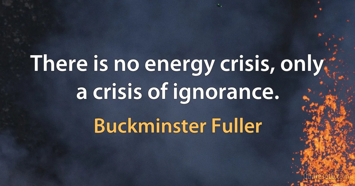 There is no energy crisis, only a crisis of ignorance. (Buckminster Fuller)