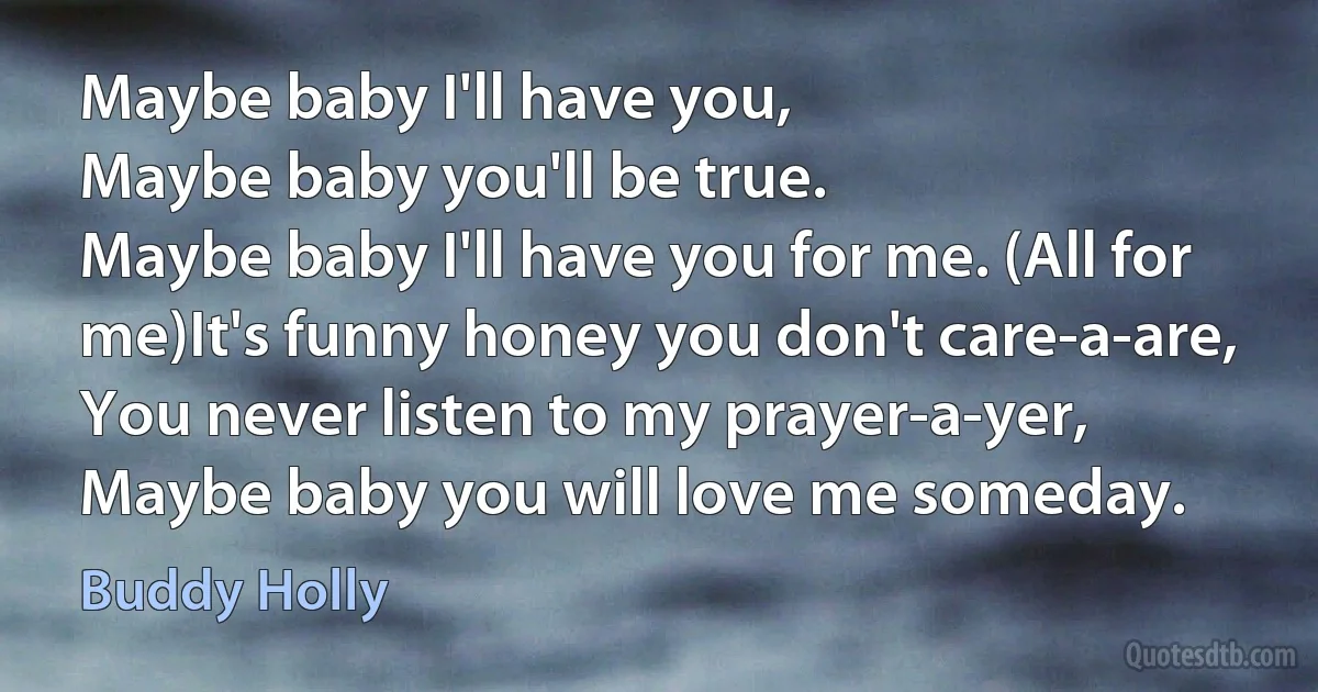 Maybe baby I'll have you,
Maybe baby you'll be true.
Maybe baby I'll have you for me. (All for me)It's funny honey you don't care-a-are,
You never listen to my prayer-a-yer,
Maybe baby you will love me someday. (Buddy Holly)