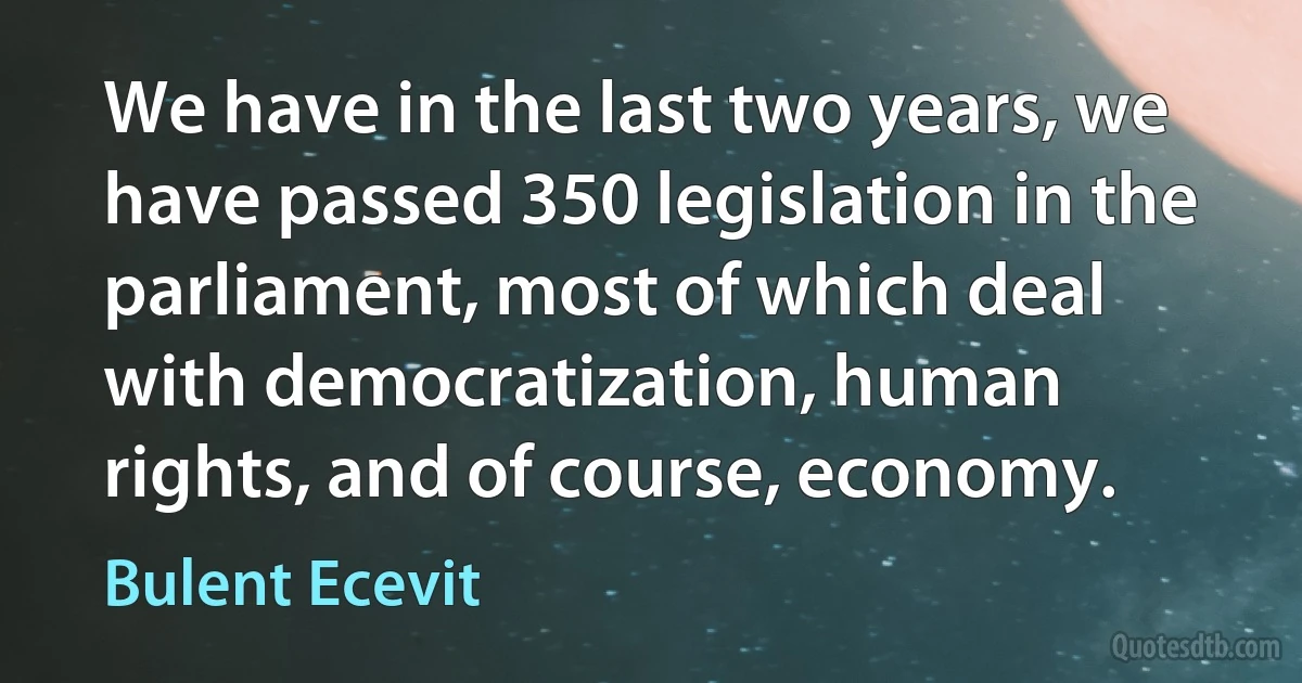 We have in the last two years, we have passed 350 legislation in the parliament, most of which deal with democratization, human rights, and of course, economy. (Bulent Ecevit)