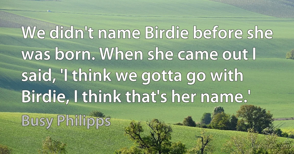 We didn't name Birdie before she was born. When she came out I said, 'I think we gotta go with Birdie, I think that's her name.' (Busy Philipps)