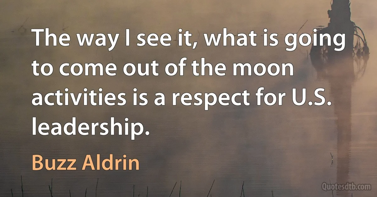 The way I see it, what is going to come out of the moon activities is a respect for U.S. leadership. (Buzz Aldrin)