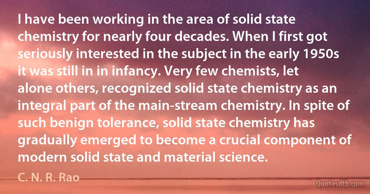 I have been working in the area of solid state chemistry for nearly four decades. When I first got seriously interested in the subject in the early 1950s it was still in in infancy. Very few chemists, let alone others, recognized solid state chemistry as an integral part of the main-stream chemistry. In spite of such benign tolerance, solid state chemistry has gradually emerged to become a crucial component of modern solid state and material science. (C. N. R. Rao)