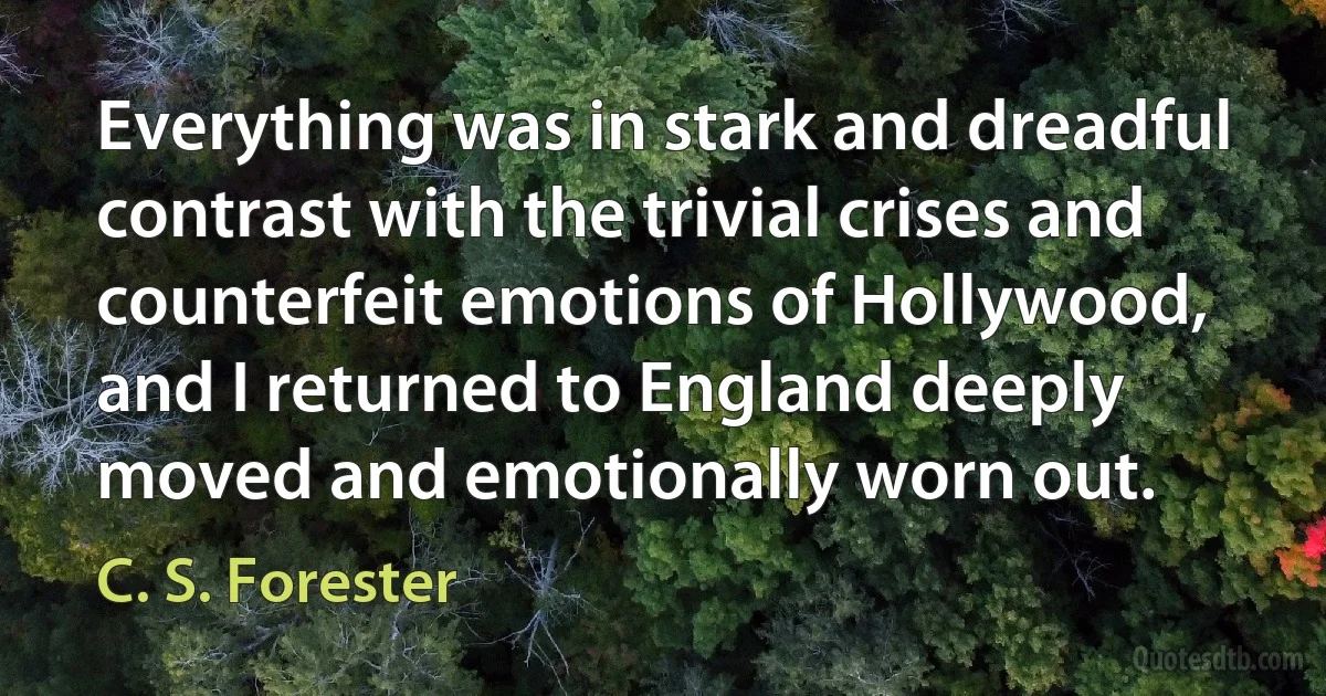 Everything was in stark and dreadful contrast with the trivial crises and counterfeit emotions of Hollywood, and I returned to England deeply moved and emotionally worn out. (C. S. Forester)