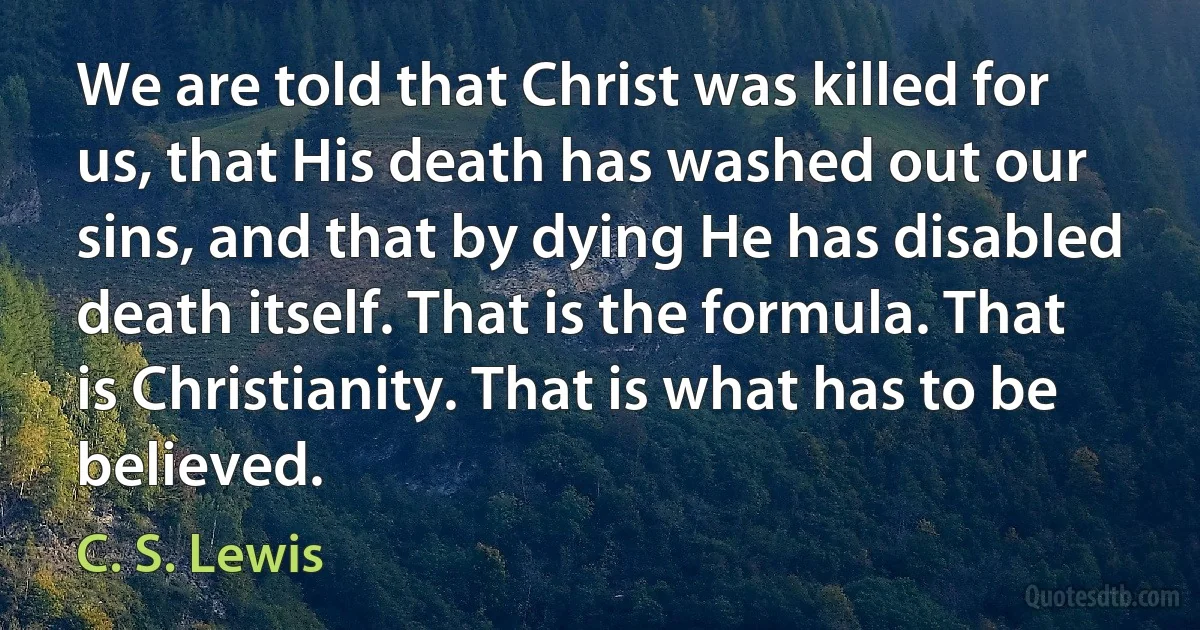 We are told that Christ was killed for us, that His death has washed out our sins, and that by dying He has disabled death itself. That is the formula. That is Christianity. That is what has to be believed. (C. S. Lewis)