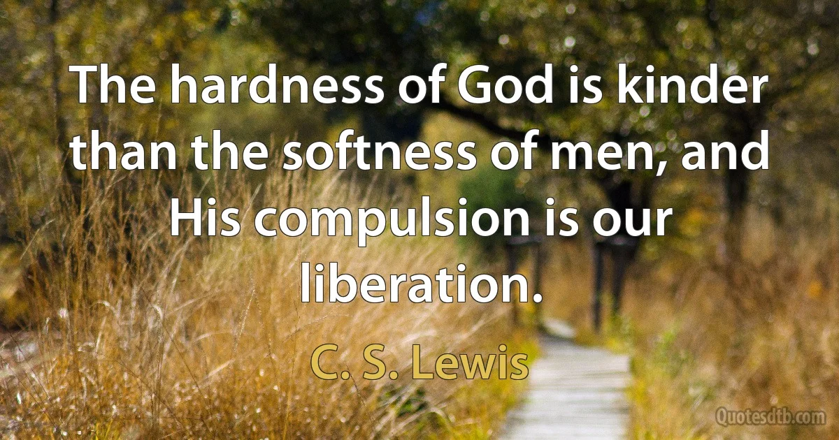 The hardness of God is kinder than the softness of men, and His compulsion is our liberation. (C. S. Lewis)