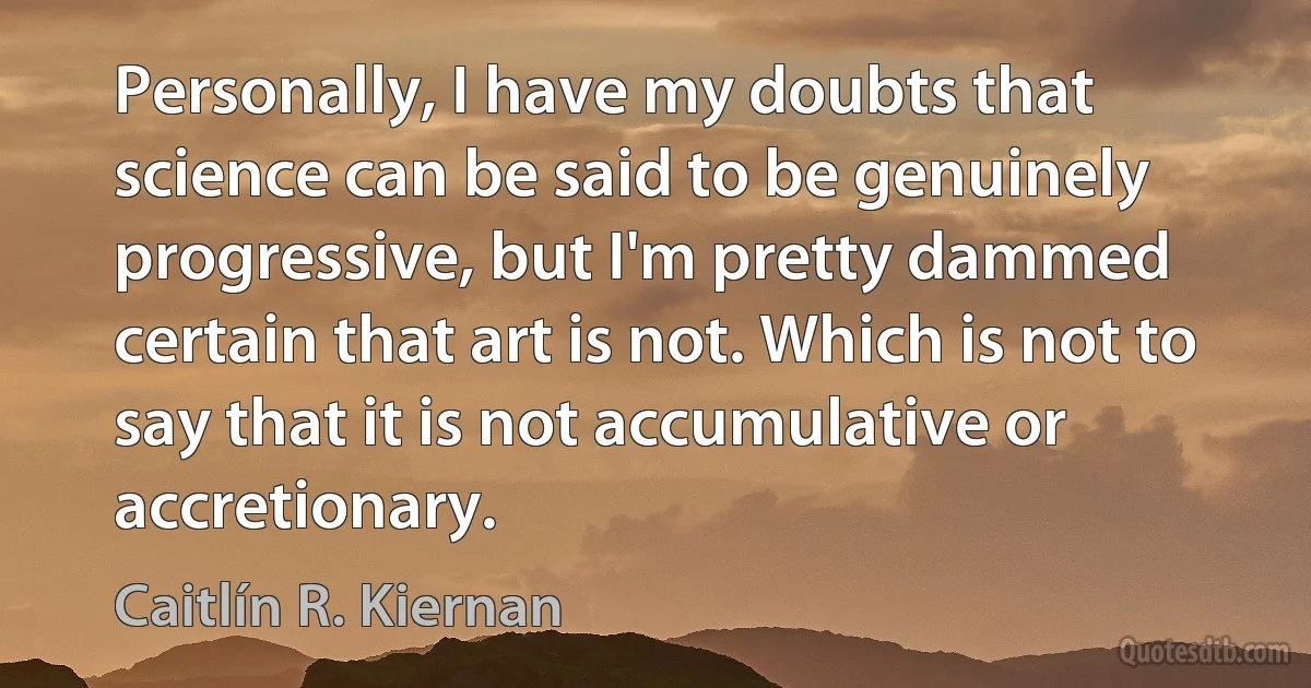 Personally, I have my doubts that science can be said to be genuinely progressive, but I'm pretty dammed certain that art is not. Which is not to say that it is not accumulative or accretionary. (Caitlín R. Kiernan)