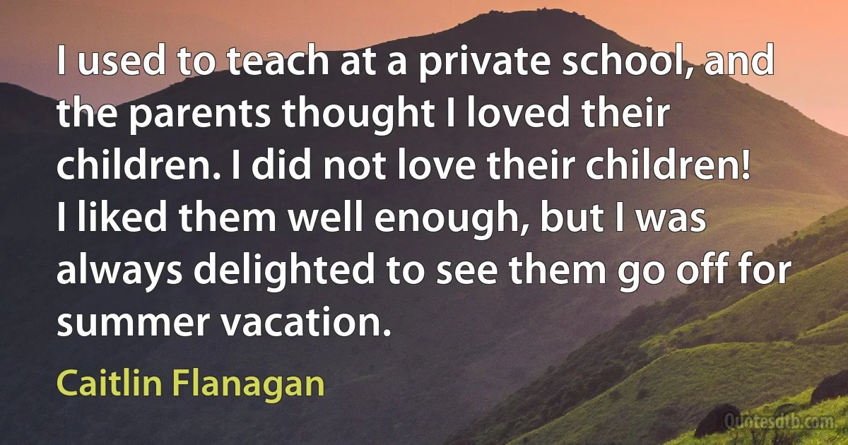 I used to teach at a private school, and the parents thought I loved their children. I did not love their children! I liked them well enough, but I was always delighted to see them go off for summer vacation. (Caitlin Flanagan)