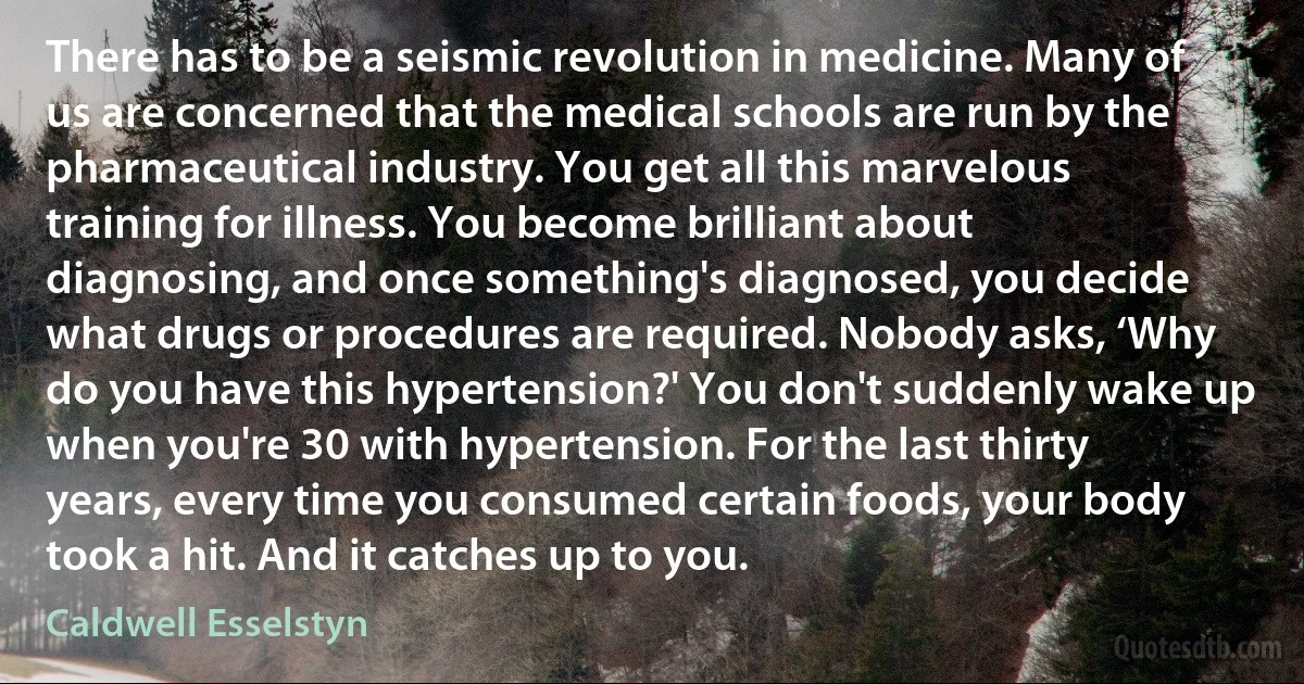 There has to be a seismic revolution in medicine. Many of us are concerned that the medical schools are run by the pharmaceutical industry. You get all this marvelous training for illness. You become brilliant about diagnosing, and once something's diagnosed, you decide what drugs or procedures are required. Nobody asks, ‘Why do you have this hypertension?' You don't suddenly wake up when you're 30 with hypertension. For the last thirty years, every time you consumed certain foods, your body took a hit. And it catches up to you. (Caldwell Esselstyn)