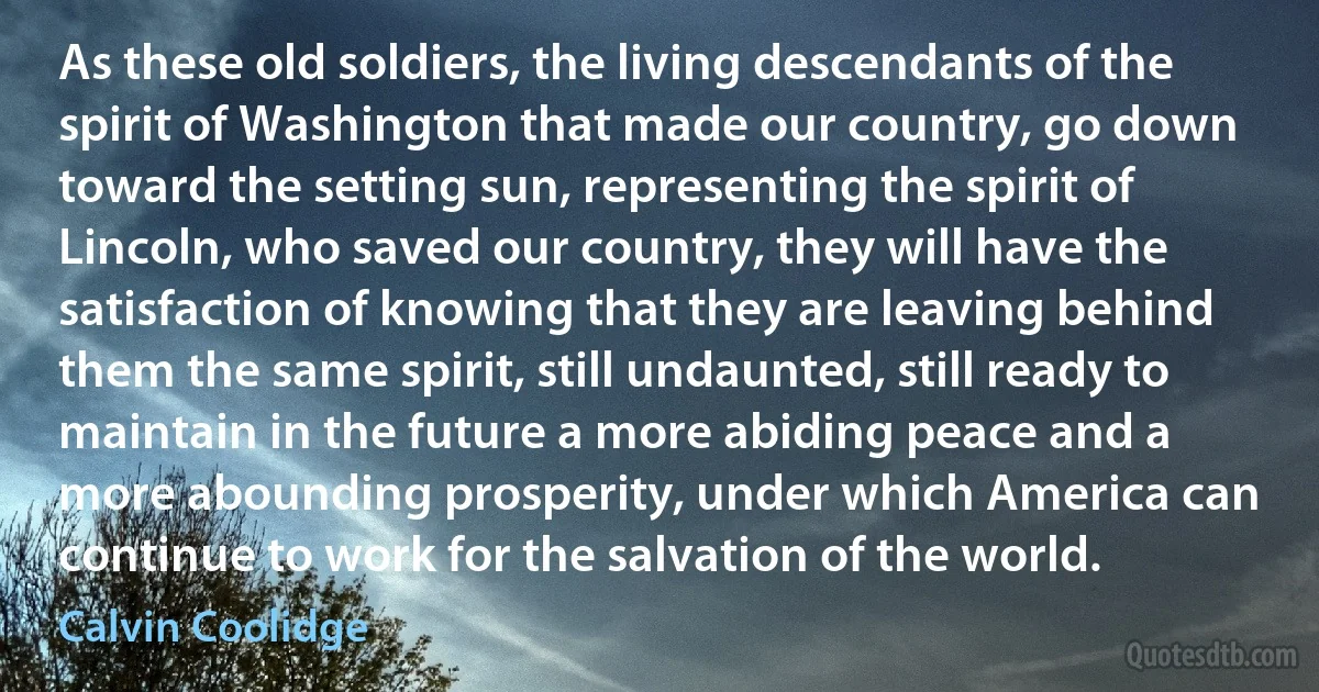 As these old soldiers, the living descendants of the spirit of Washington that made our country, go down toward the setting sun, representing the spirit of Lincoln, who saved our country, they will have the satisfaction of knowing that they are leaving behind them the same spirit, still undaunted, still ready to maintain in the future a more abiding peace and a more abounding prosperity, under which America can continue to work for the salvation of the world. (Calvin Coolidge)