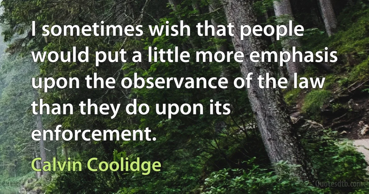 I sometimes wish that people would put a little more emphasis upon the observance of the law than they do upon its enforcement. (Calvin Coolidge)