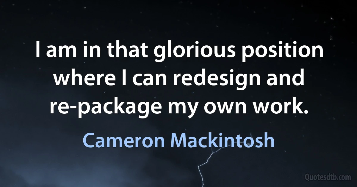 I am in that glorious position where I can redesign and re-package my own work. (Cameron Mackintosh)