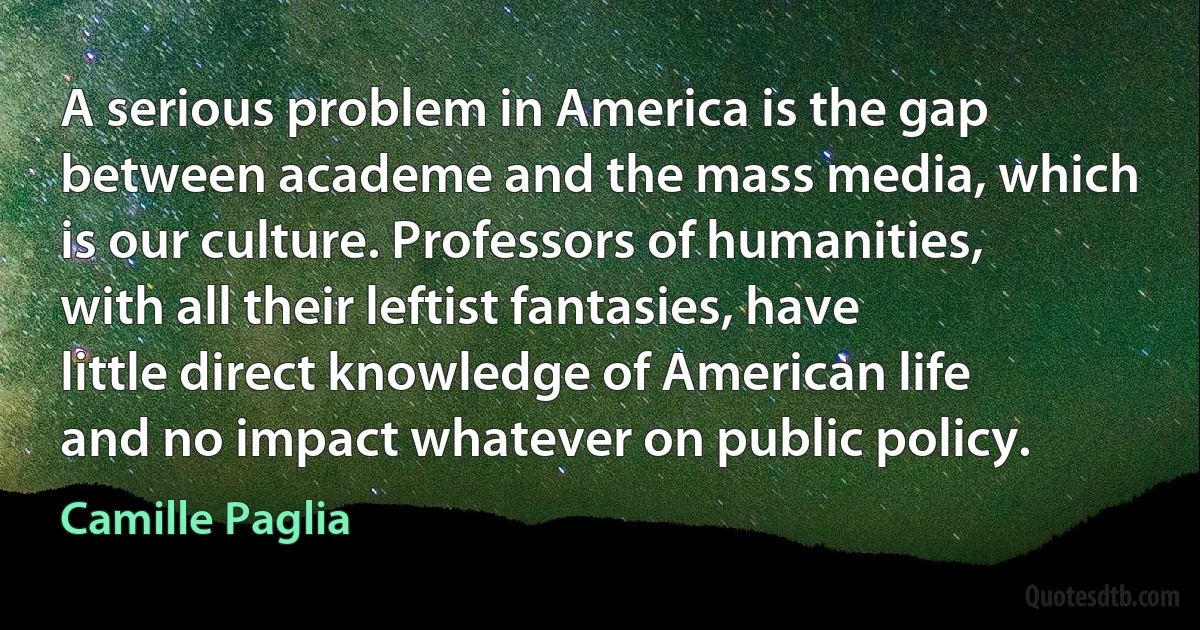 A serious problem in America is the gap between academe and the mass media, which is our culture. Professors of humanities, with all their leftist fantasies, have little direct knowledge of American life and no impact whatever on public policy. (Camille Paglia)