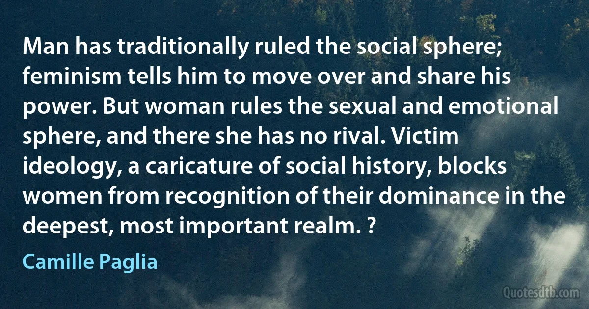 Man has traditionally ruled the social sphere; feminism tells him to move over and share his power. But woman rules the sexual and emotional sphere, and there she has no rival. Victim ideology, a caricature of social history, blocks women from recognition of their dominance in the deepest, most important realm. ? (Camille Paglia)