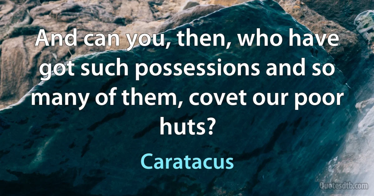 And can you, then, who have got such possessions and so many of them, covet our poor huts? (Caratacus)