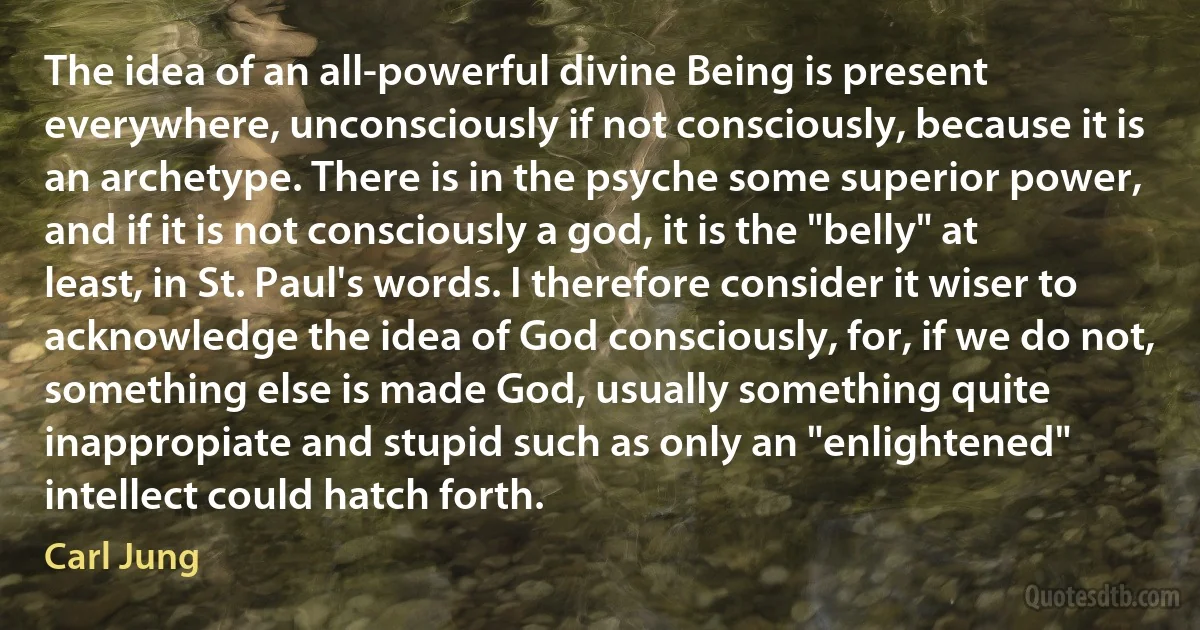 The idea of an all-powerful divine Being is present everywhere, unconsciously if not consciously, because it is an archetype. There is in the psyche some superior power, and if it is not consciously a god, it is the "belly" at least, in St. Paul's words. I therefore consider it wiser to acknowledge the idea of God consciously, for, if we do not, something else is made God, usually something quite inappropiate and stupid such as only an "enlightened" intellect could hatch forth. (Carl Jung)