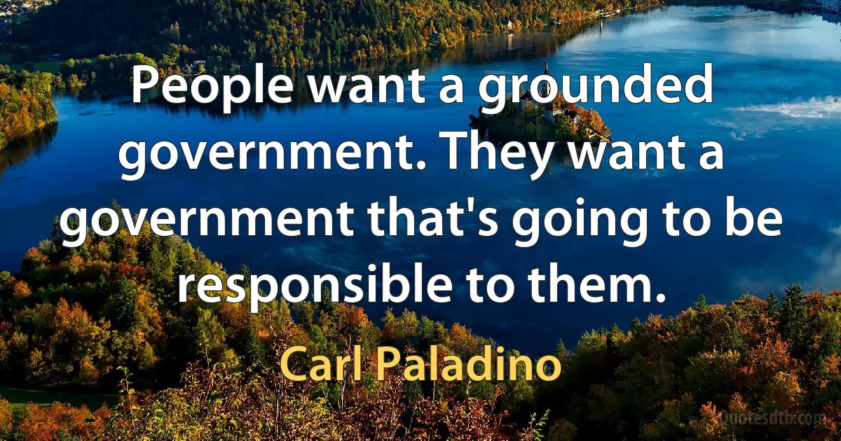 People want a grounded government. They want a government that's going to be responsible to them. (Carl Paladino)