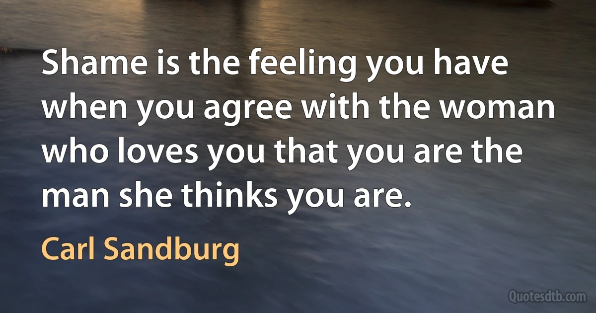 Shame is the feeling you have when you agree with the woman who loves you that you are the man she thinks you are. (Carl Sandburg)