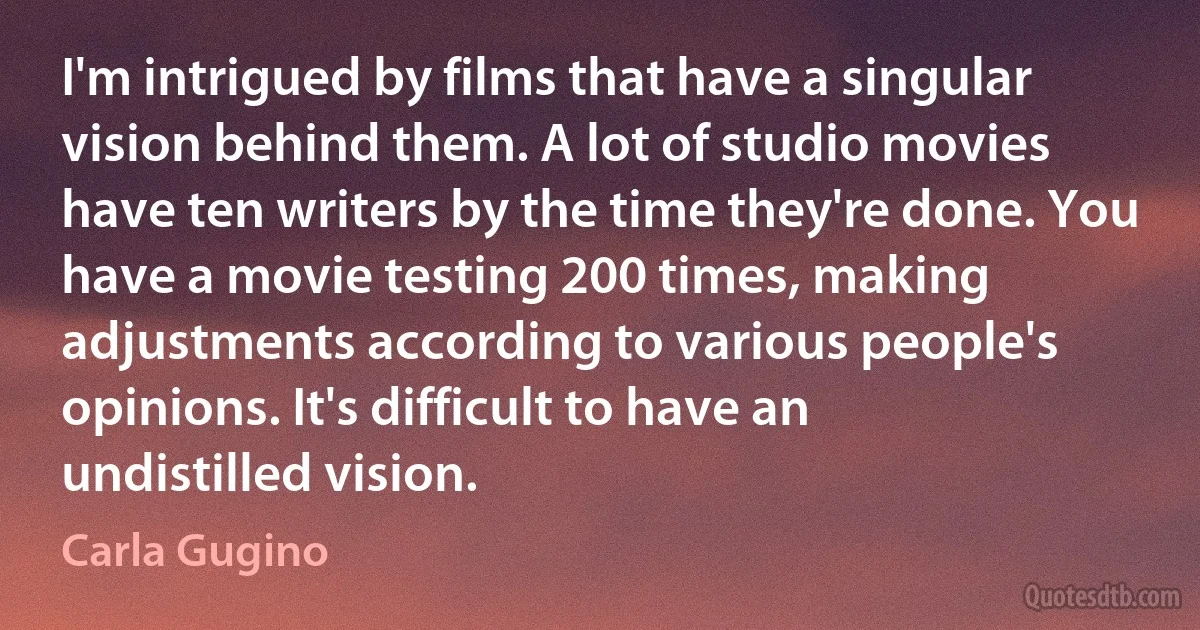 I'm intrigued by films that have a singular vision behind them. A lot of studio movies have ten writers by the time they're done. You have a movie testing 200 times, making adjustments according to various people's opinions. It's difficult to have an undistilled vision. (Carla Gugino)