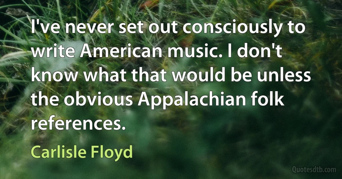 I've never set out consciously to write American music. I don't know what that would be unless the obvious Appalachian folk references. (Carlisle Floyd)