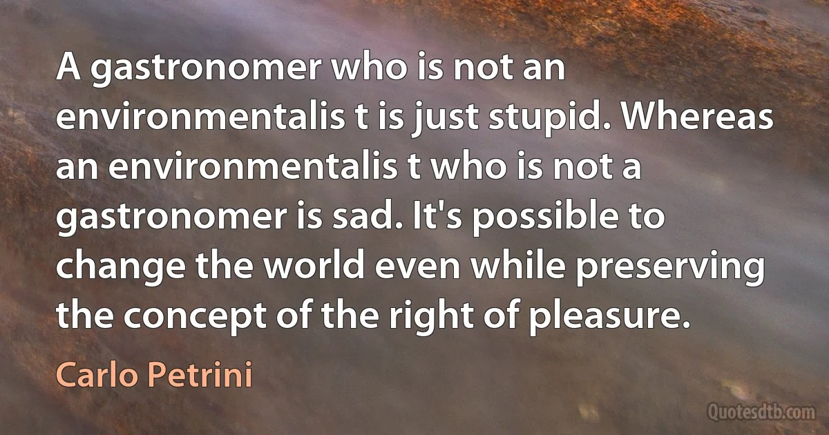 A gastronomer who is not an environmentalis t is just stupid. Whereas an environmentalis t who is not a gastronomer is sad. It's possible to change the world even while preserving the concept of the right of pleasure. (Carlo Petrini)