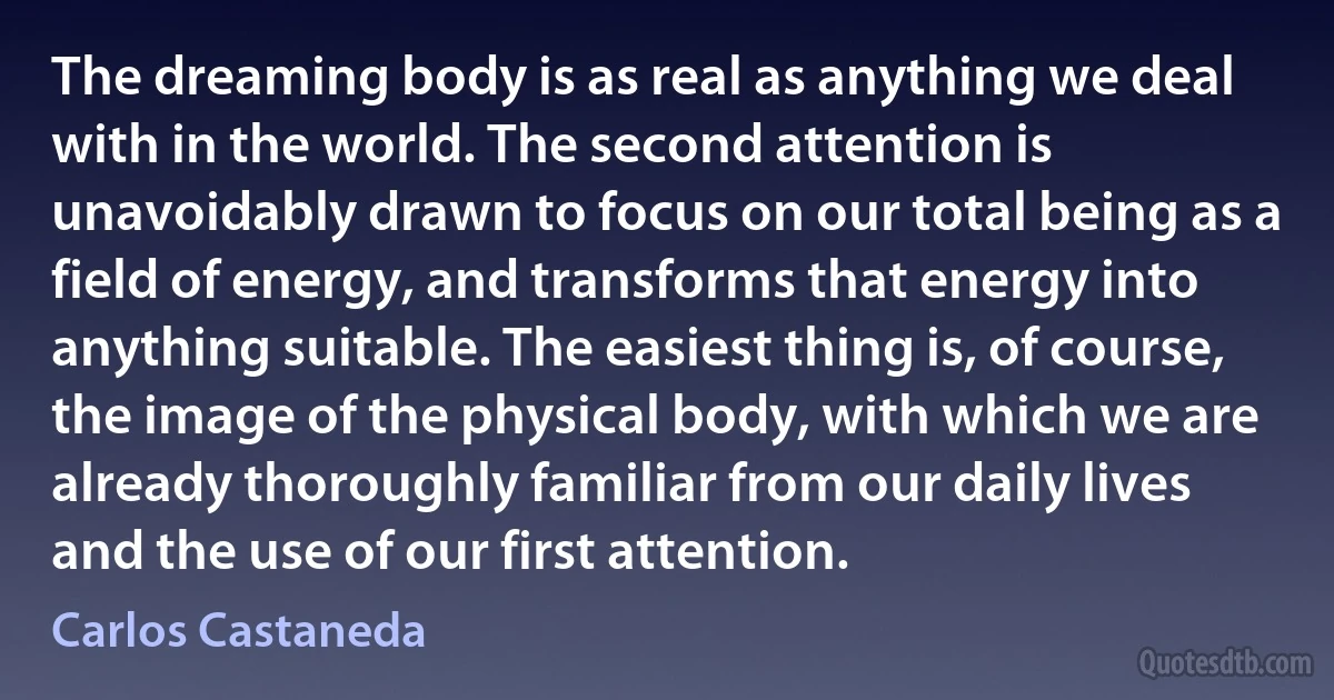 The dreaming body is as real as anything we deal with in the world. The second attention is unavoidably drawn to focus on our total being as a field of energy, and transforms that energy into anything suitable. The easiest thing is, of course, the image of the physical body, with which we are already thoroughly familiar from our daily lives and the use of our first attention. (Carlos Castaneda)