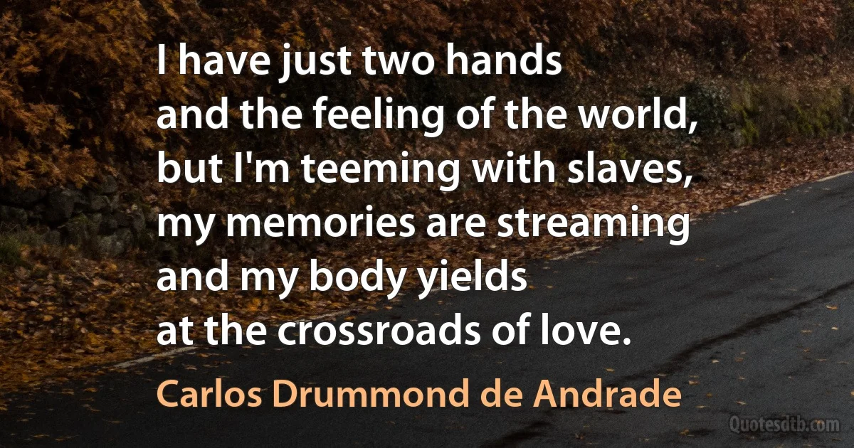 I have just two hands
and the feeling of the world,
but I'm teeming with slaves,
my memories are streaming
and my body yields
at the crossroads of love. (Carlos Drummond de Andrade)