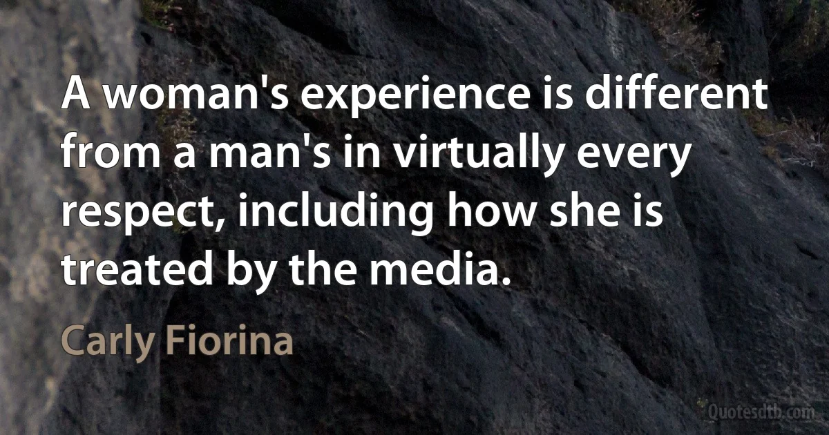 A woman's experience is different from a man's in virtually every respect, including how she is treated by the media. (Carly Fiorina)