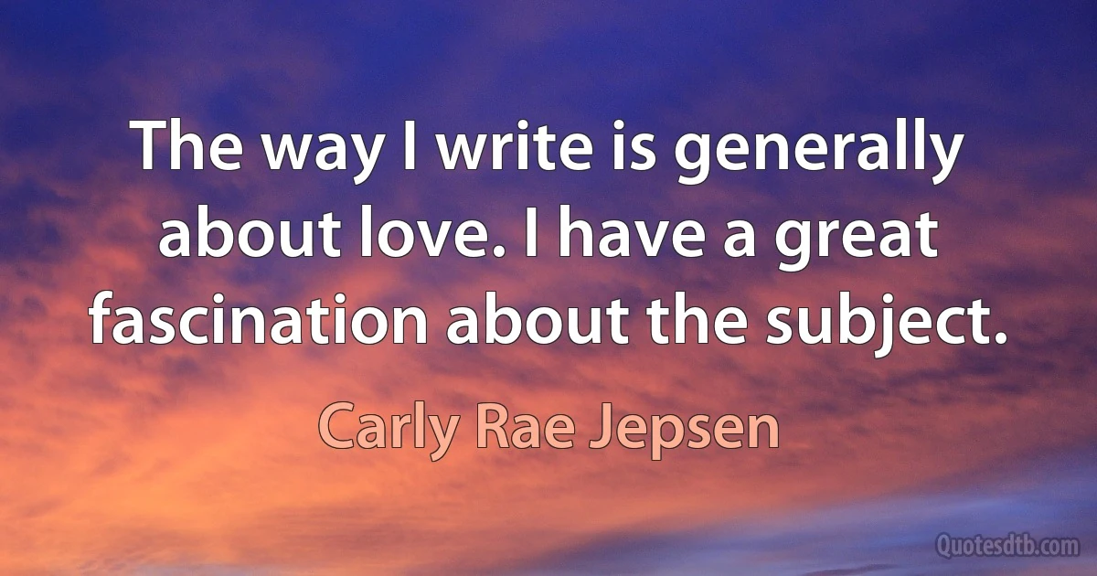 The way I write is generally about love. I have a great fascination about the subject. (Carly Rae Jepsen)