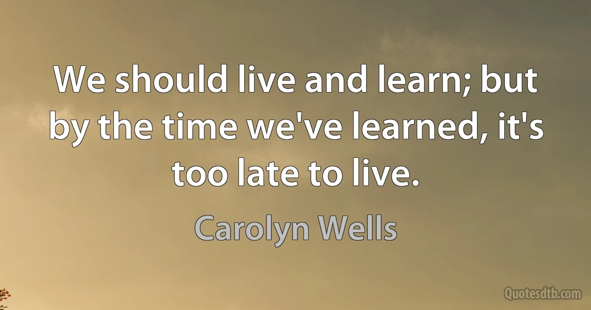 We should live and learn; but by the time we've learned, it's too late to live. (Carolyn Wells)