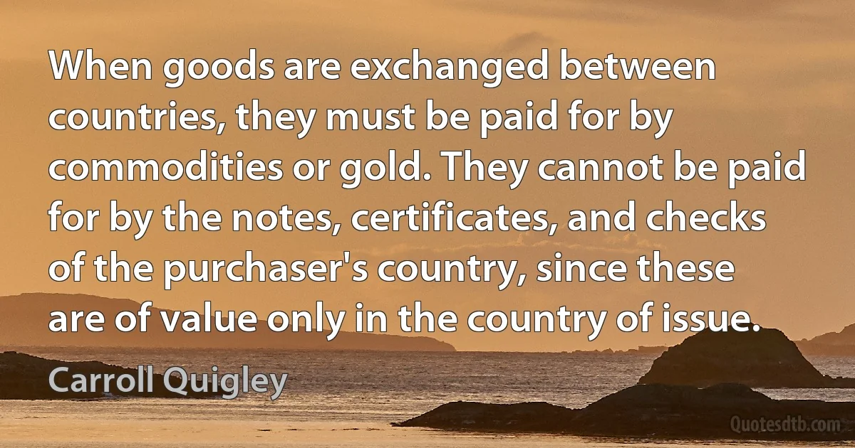 When goods are exchanged between countries, they must be paid for by commodities or gold. They cannot be paid for by the notes, certificates, and checks of the purchaser's country, since these are of value only in the country of issue. (Carroll Quigley)