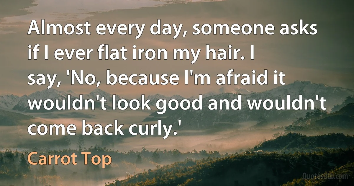 Almost every day, someone asks if I ever flat iron my hair. I say, 'No, because I'm afraid it wouldn't look good and wouldn't come back curly.' (Carrot Top)