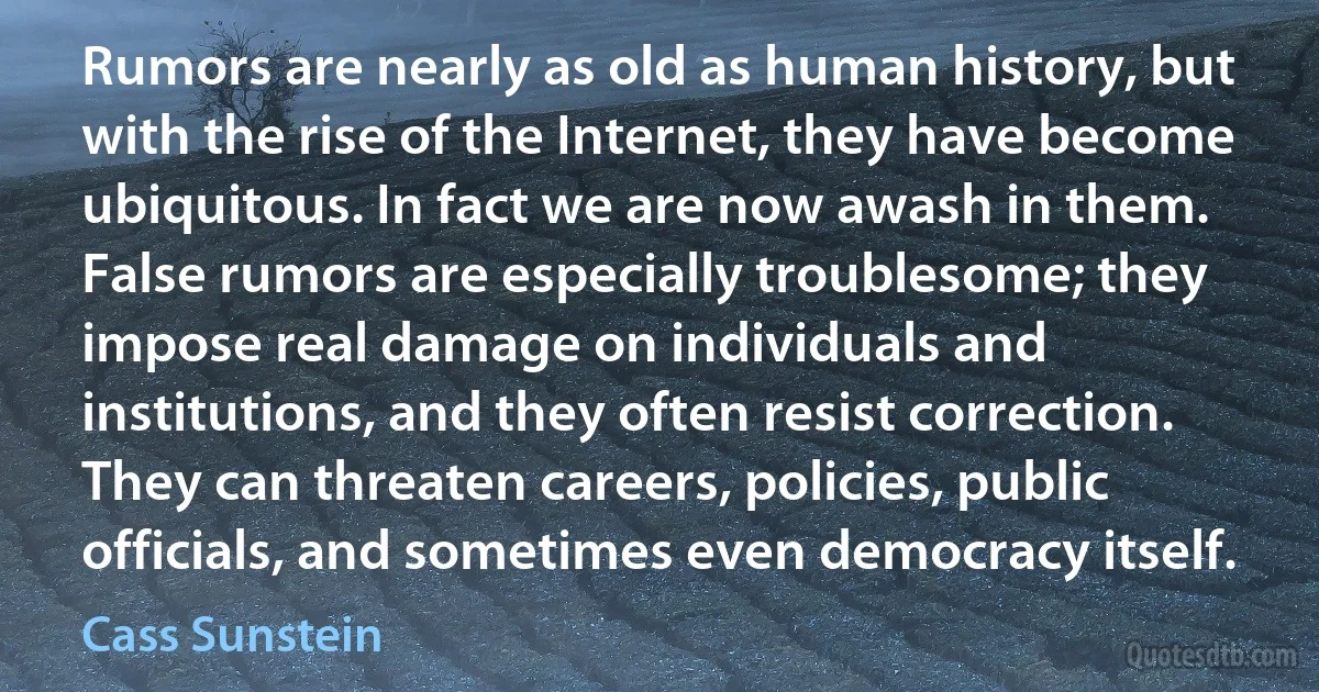 Rumors are nearly as old as human history, but with the rise of the Internet, they have become ubiquitous. In fact we are now awash in them. False rumors are especially troublesome; they impose real damage on individuals and institutions, and they often resist correction. They can threaten careers, policies, public officials, and sometimes even democracy itself. (Cass Sunstein)