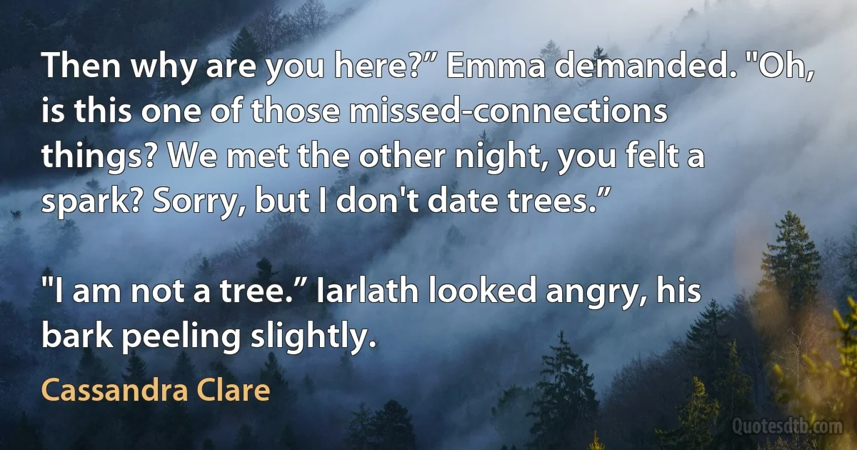 Then why are you here?” Emma demanded. "Oh, is this one of those missed-connections things? We met the other night, you felt a spark? Sorry, but I don't date trees.”

"I am not a tree.” Iarlath looked angry, his bark peeling slightly. (Cassandra Clare)