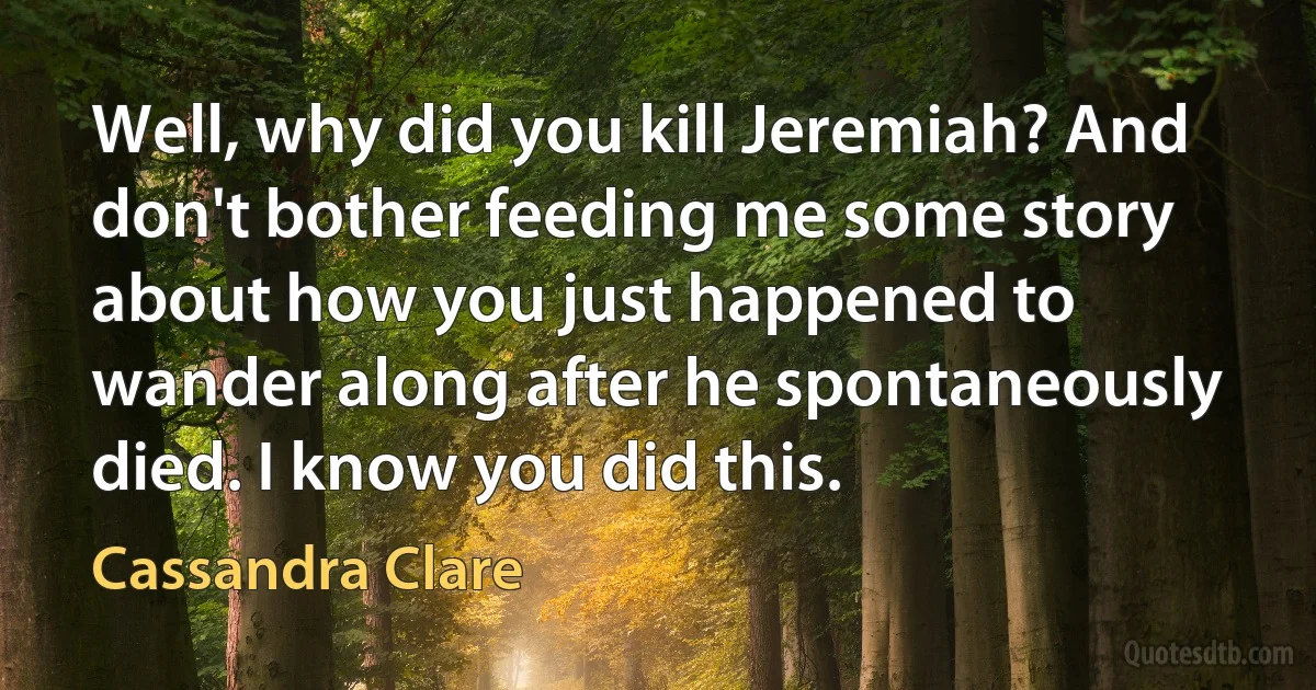 Well, why did you kill Jeremiah? And don't bother feeding me some story about how you just happened to wander along after he spontaneously died. I know you did this. (Cassandra Clare)