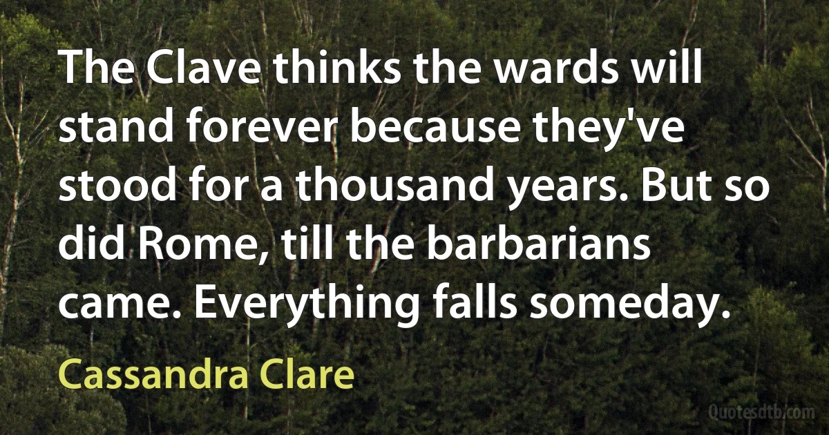 The Clave thinks the wards will stand forever because they've stood for a thousand years. But so did Rome, till the barbarians came. Everything falls someday. (Cassandra Clare)