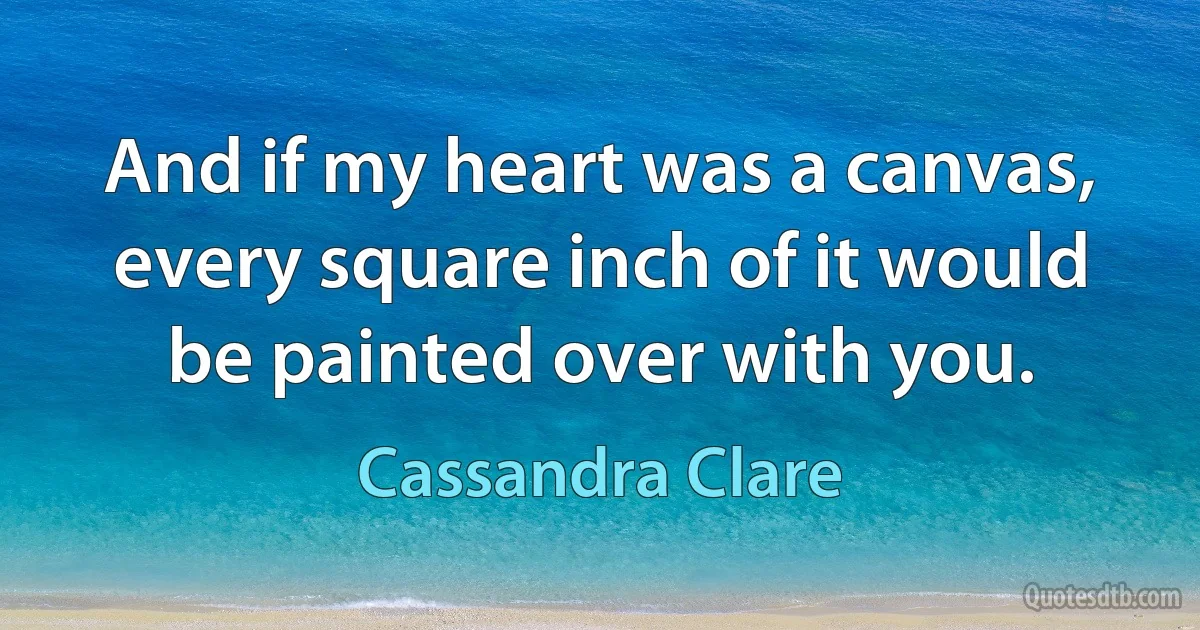 And if my heart was a canvas, every square inch of it would be painted over with you. (Cassandra Clare)