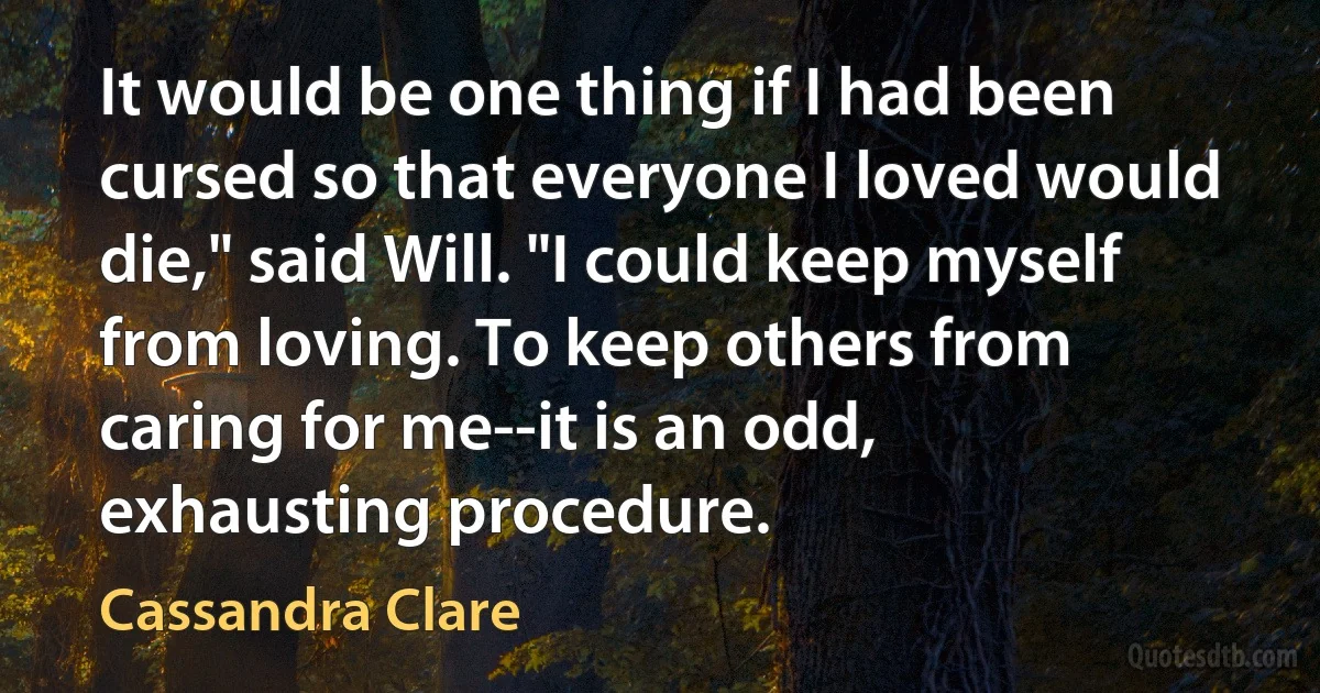 It would be one thing if I had been cursed so that everyone I loved would die," said Will. "I could keep myself from loving. To keep others from caring for me--it is an odd, exhausting procedure. (Cassandra Clare)