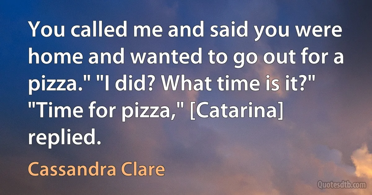 You called me and said you were home and wanted to go out for a pizza." "I did? What time is it?" "Time for pizza," [Catarina] replied. (Cassandra Clare)