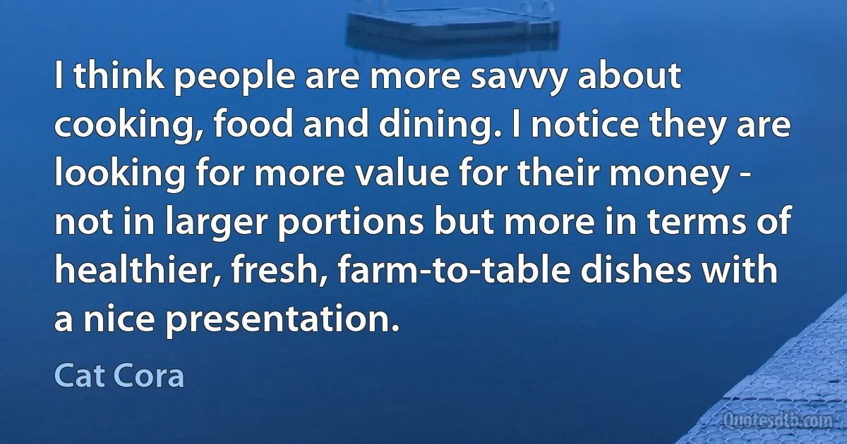 I think people are more savvy about cooking, food and dining. I notice they are looking for more value for their money - not in larger portions but more in terms of healthier, fresh, farm-to-table dishes with a nice presentation. (Cat Cora)