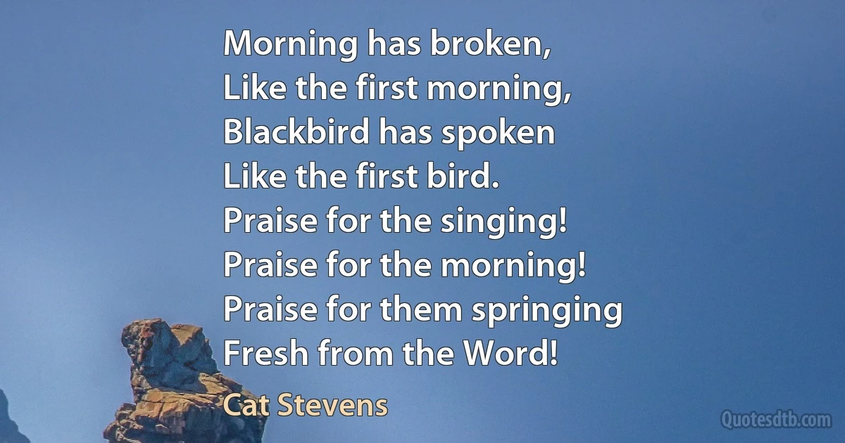 Morning has broken,
Like the first morning,
Blackbird has spoken
Like the first bird.
Praise for the singing!
Praise for the morning!
Praise for them springing
Fresh from the Word! (Cat Stevens)